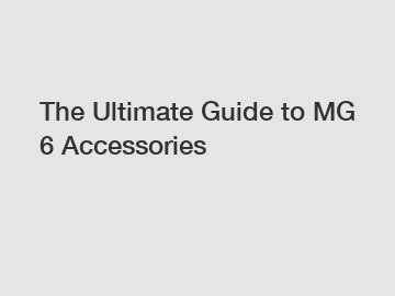 The Ultimate Guide to MG 6 Accessories