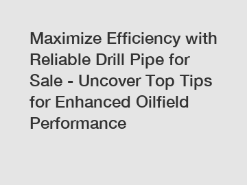 Maximize Efficiency with Reliable Drill Pipe for Sale - Uncover Top Tips for Enhanced Oilfield Performance