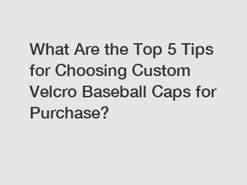 What Are the Top 5 Tips for Choosing Custom Velcro Baseball Caps for Purchase?