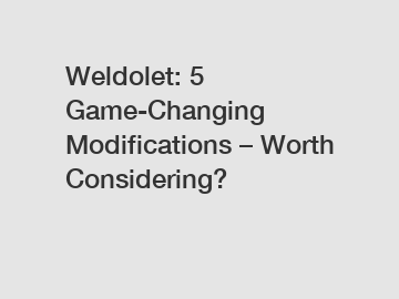 Weldolet: 5 Game-Changing Modifications – Worth Considering?