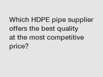 Which HDPE pipe supplier offers the best quality at the most competitive price?