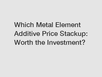 Which Metal Element Additive Price Stackup: Worth the Investment?