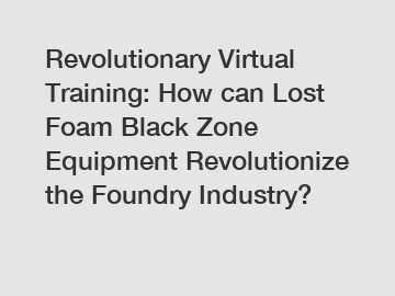 Revolutionary Virtual Training: How can Lost Foam Black Zone Equipment Revolutionize the Foundry Industry?