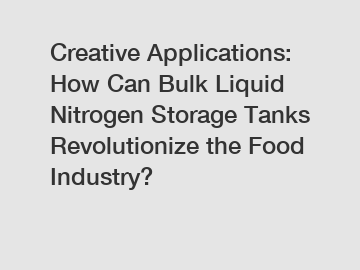 Creative Applications: How Can Bulk Liquid Nitrogen Storage Tanks Revolutionize the Food Industry?