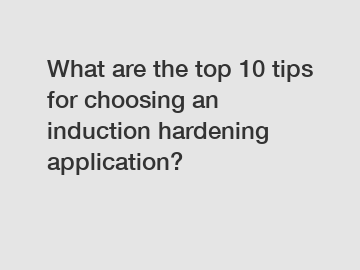 What are the top 10 tips for choosing an induction hardening application?