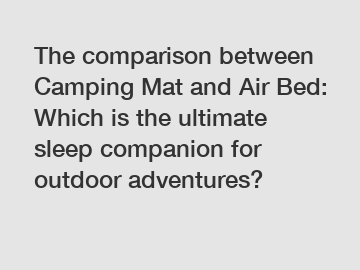 The comparison between Camping Mat and Air Bed: Which is the ultimate sleep companion for outdoor adventures?