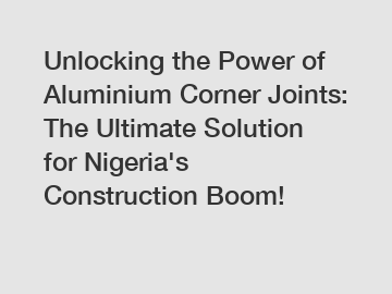 Unlocking the Power of Aluminium Corner Joints: The Ultimate Solution for Nigeria's Construction Boom!