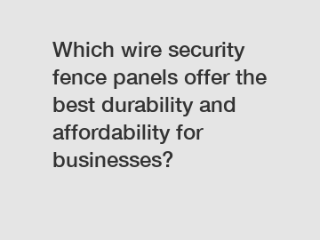 Which wire security fence panels offer the best durability and affordability for businesses?