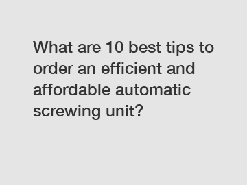 What are 10 best tips to order an efficient and affordable automatic screwing unit?
