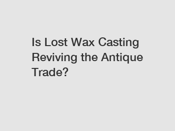 Is Lost Wax Casting Reviving the Antique Trade?