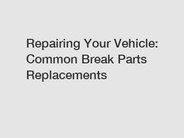 Repairing Your Vehicle: Common Break Parts Replacements