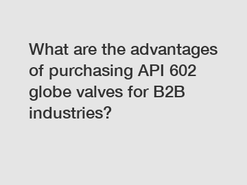 What are the advantages of purchasing API 602 globe valves for B2B industries?