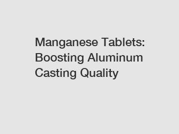 Manganese Tablets: Boosting Aluminum Casting Quality