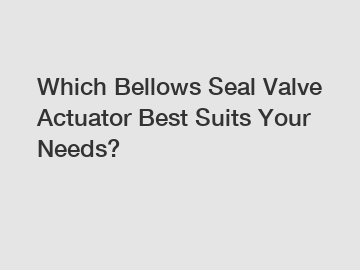 Which Bellows Seal Valve Actuator Best Suits Your Needs?