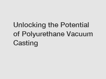 Unlocking the Potential of Polyurethane Vacuum Casting