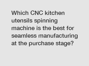 Which CNC kitchen utensils spinning machine is the best for seamless manufacturing at the purchase stage?