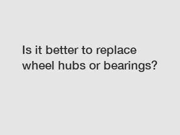 Is it better to replace wheel hubs or bearings?