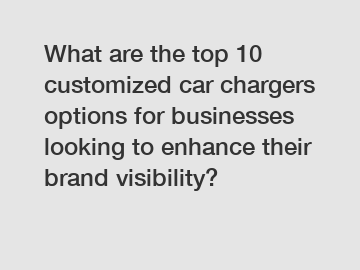 What are the top 10 customized car chargers options for businesses looking to enhance their brand visibility?