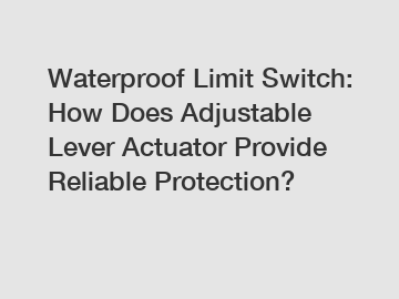 Waterproof Limit Switch: How Does Adjustable Lever Actuator Provide Reliable Protection?