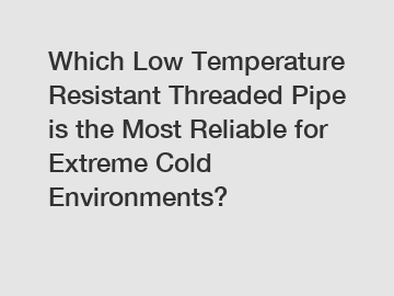 Which Low Temperature Resistant Threaded Pipe is the Most Reliable for Extreme Cold Environments?
