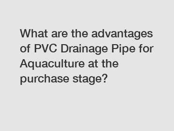 What are the advantages of PVC Drainage Pipe for Aquaculture at the purchase stage?