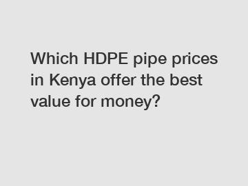 Which HDPE pipe prices in Kenya offer the best value for money?
