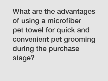 What are the advantages of using a microfiber pet towel for quick and convenient pet grooming during the purchase stage?