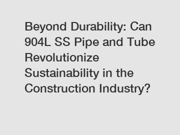 Beyond Durability: Can 904L SS Pipe and Tube Revolutionize Sustainability in the Construction Industry?