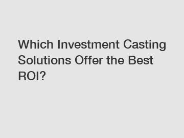 Which Investment Casting Solutions Offer the Best ROI?