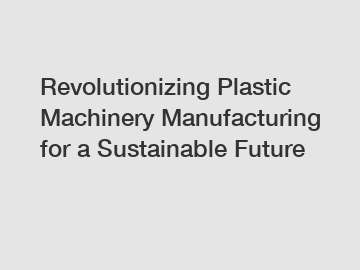 Revolutionizing Plastic Machinery Manufacturing for a Sustainable Future