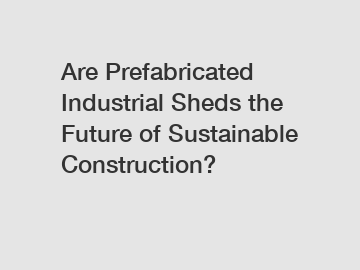 Are Prefabricated Industrial Sheds the Future of Sustainable Construction?