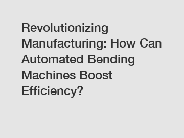 Revolutionizing Manufacturing: How Can Automated Bending Machines Boost Efficiency?