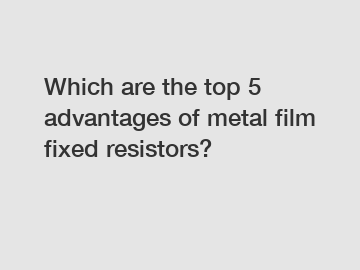 Which are the top 5 advantages of metal film fixed resistors?