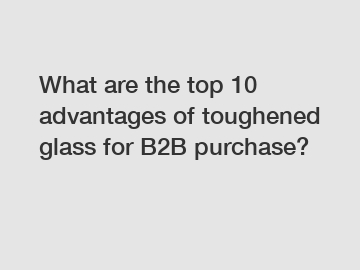 What are the top 10 advantages of toughened glass for B2B purchase?