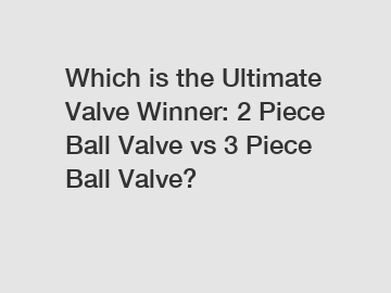 Which is the Ultimate Valve Winner: 2 Piece Ball Valve vs 3 Piece Ball Valve?