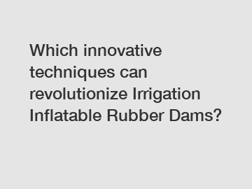 Which innovative techniques can revolutionize Irrigation Inflatable Rubber Dams?