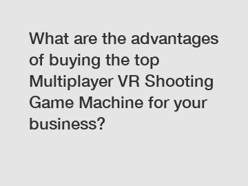 What are the advantages of buying the top Multiplayer VR Shooting Game Machine for your business?