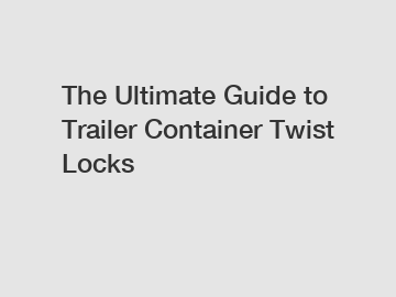 The Ultimate Guide to Trailer Container Twist Locks