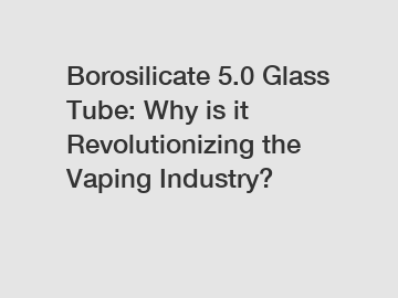Borosilicate 5.0 Glass Tube: Why is it Revolutionizing the Vaping Industry?
