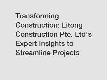 Transforming Construction: Litong Construction Pte. Ltd's Expert Insights to Streamline Projects