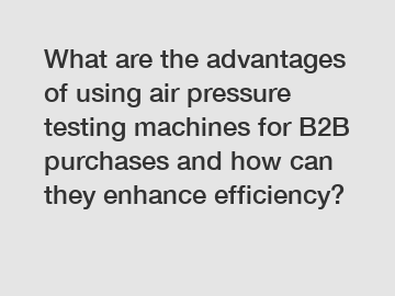 What are the advantages of using air pressure testing machines for B2B purchases and how can they enhance efficiency?