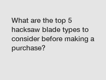 What are the top 5 hacksaw blade types to consider before making a purchase?