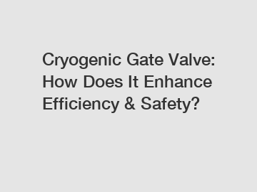 Cryogenic Gate Valve: How Does It Enhance Efficiency & Safety?