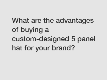 What are the advantages of buying a custom-designed 5 panel hat for your brand?