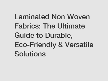 Laminated Non Woven Fabrics: The Ultimate Guide to Durable, Eco-Friendly & Versatile Solutions