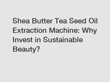 Shea Butter Tea Seed Oil Extraction Machine: Why Invest in Sustainable Beauty?