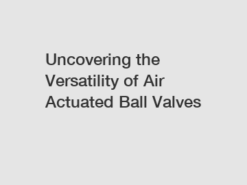 Uncovering the Versatility of Air Actuated Ball Valves