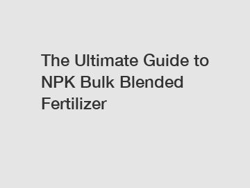 The Ultimate Guide to NPK Bulk Blended Fertilizer