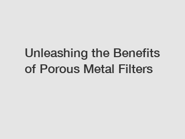 Unleashing the Benefits of Porous Metal Filters