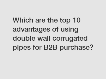 Which are the top 10 advantages of using double wall corrugated pipes for B2B purchase?